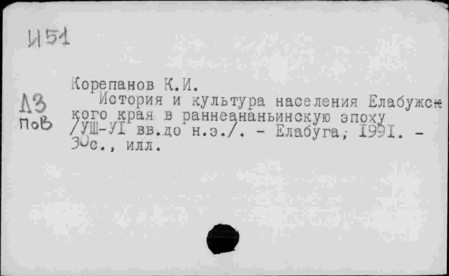 ﻿И 54
Корепанов К.И.
Д‘Х История и культура населения Елабужс« 92£°ЛРая в раннеананьинскую эпоху /Уі-УІ вв.до н.э./. - Елабуга,- 1991. -З^с., илл.